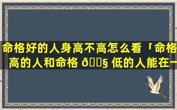 命格好的人身高不高怎么看「命格高的人和命格 🐧 低的人能在一起吗」